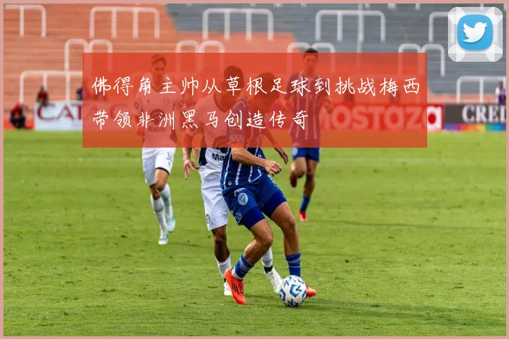 佛得角主帅从草根足球到挑战梅西带领非洲黑马创造传奇