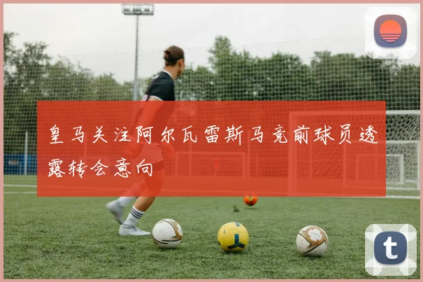 皇马关注阿尔瓦雷斯马竞前球员透露转会意向