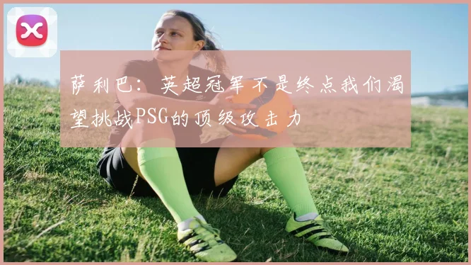 萨利巴：英超冠军不是终点我们渴望挑战PSG的顶级攻击力