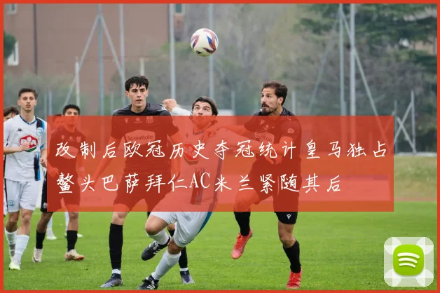改制后欧冠历史夺冠统计皇马独占鳌头巴萨拜仁AC米兰紧随其后