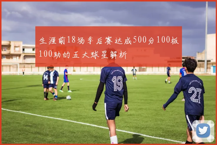 生涯前18场季后赛达成500分100板100助的五大球星解析