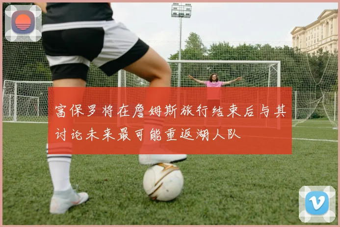 富保罗将在詹姆斯旅行结束后与其讨论未来最可能重返湖人队
