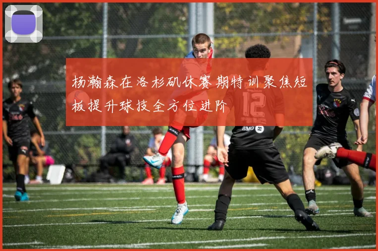 杨瀚森在洛杉矶休赛期特训聚焦短板提升球技全方位进阶
