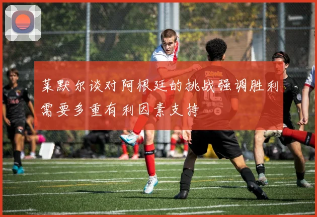 莱默尔谈对阿根廷的挑战强调胜利需要多重有利因素支持