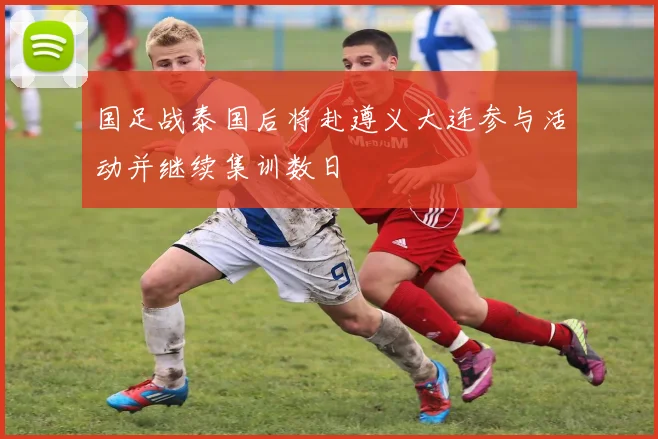 国足战泰国后将赴遵义大连参与活动并继续集训数日