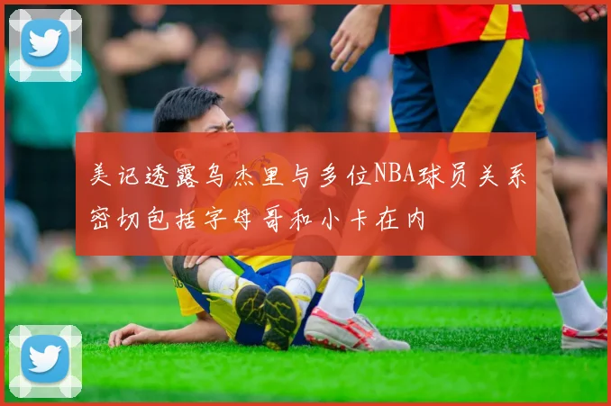 美记透露乌杰里与多位NBA球员关系密切包括字母哥和小卡在内