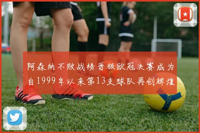 阿森纳不败战绩晋级欧冠决赛成为自1999年以来第13支球队再创辉煌