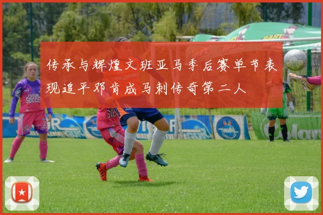 传承与辉煌文班亚马季后赛单节表现追平邓肯成马刺传奇第二人