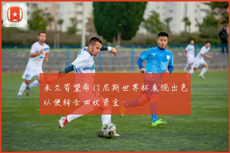 米兰寄望希门尼斯世界杯表现出色以便转会回收资金