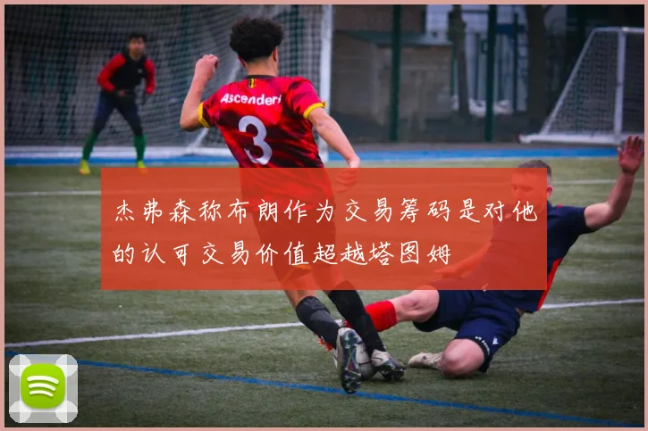 杰弗森称布朗作为交易筹码是对他的认可交易价值超越塔图姆